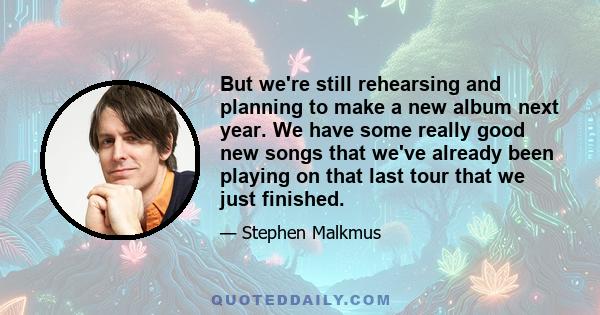 But we're still rehearsing and planning to make a new album next year. We have some really good new songs that we've already been playing on that last tour that we just finished.