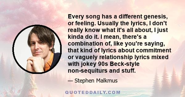 Every song has a different genesis, or feeling. Usually the lyrics, I don't really know what it's all about, I just kinda do it. I mean, there's a combination of, like you're saying, that kind of lyrics about commitment 