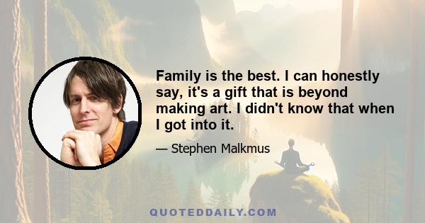 Family is the best. I can honestly say, it's a gift that is beyond making art. I didn't know that when I got into it.