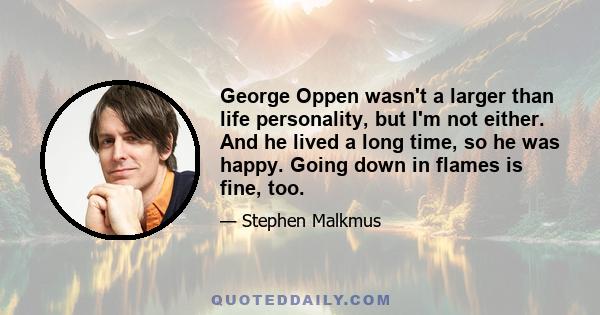 George Oppen wasn't a larger than life personality, but I'm not either. And he lived a long time, so he was happy. Going down in flames is fine, too.