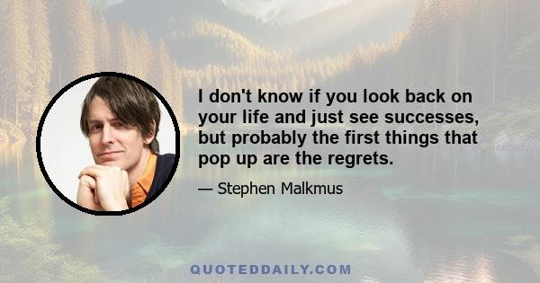 I don't know if you look back on your life and just see successes, but probably the first things that pop up are the regrets.