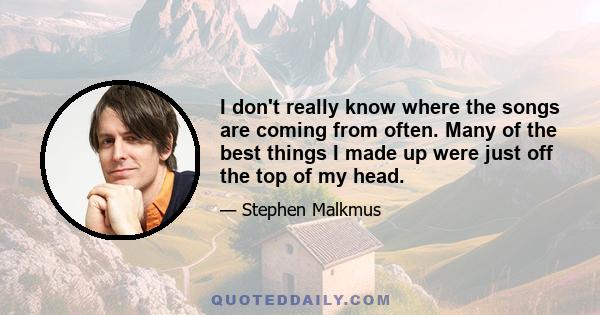 I don't really know where the songs are coming from often. Many of the best things I made up were just off the top of my head.