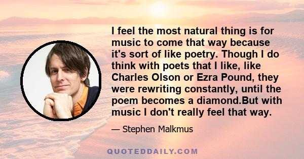 I feel the most natural thing is for music to come that way because it's sort of like poetry. Though I do think with poets that I like, like Charles Olson or Ezra Pound, they were rewriting constantly, until the poem