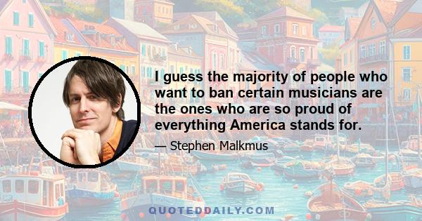 I guess the majority of people who want to ban certain musicians are the ones who are so proud of everything America stands for.