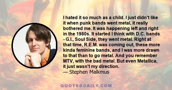 I hated it so much as a child. I just didn't like it when punk bands went metal, it really bothered me. It was happening left and right in the 1980s. It started I think with D.C. bands - G.I., Soul Side, they went