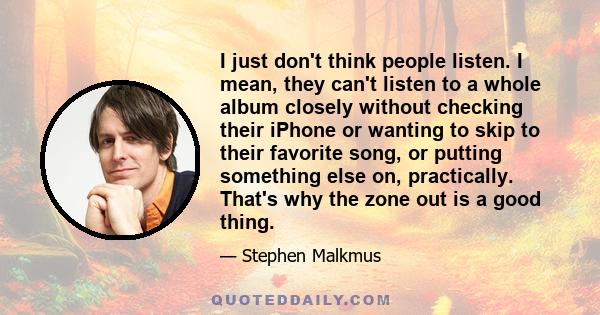 I just don't think people listen. I mean, they can't listen to a whole album closely without checking their iPhone or wanting to skip to their favorite song, or putting something else on, practically. That's why the