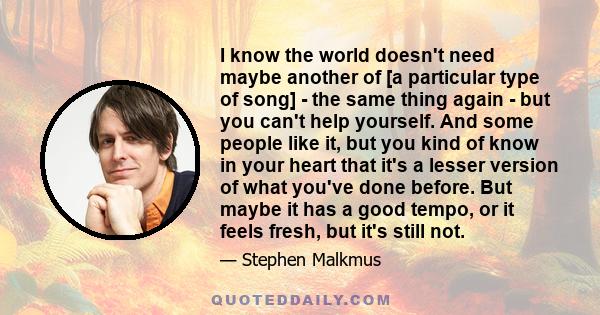 I know the world doesn't need maybe another of [a particular type of song] - the same thing again - but you can't help yourself. And some people like it, but you kind of know in your heart that it's a lesser version of