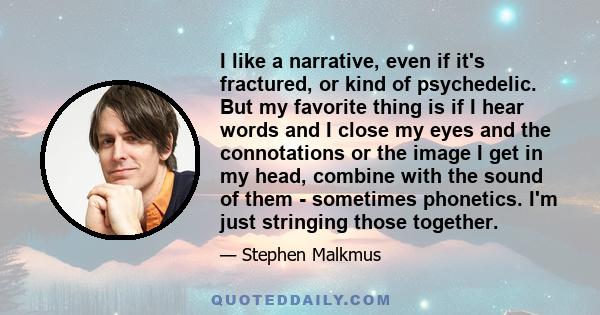 I like a narrative, even if it's fractured, or kind of psychedelic. But my favorite thing is if I hear words and I close my eyes and the connotations or the image I get in my head, combine with the sound of them -