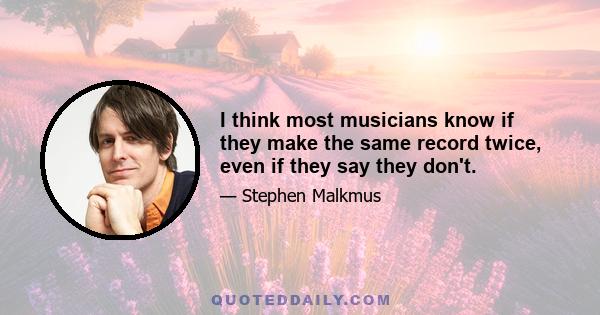 I think most musicians know if they make the same record twice, even if they say they don't.