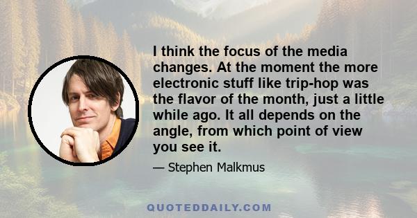 I think the focus of the media changes. At the moment the more electronic stuff like trip-hop was the flavor of the month, just a little while ago. It all depends on the angle, from which point of view you see it.
