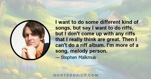 I want to do some different kind of songs, but say I want to do riffs, but I don't come up with any riffs that I really think are great. Then I can't do a riff album. I'm more of a song, melody person.