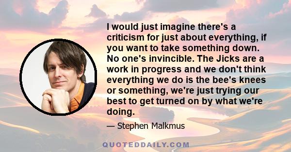 I would just imagine there's a criticism for just about everything, if you want to take something down. No one's invincible. The Jicks are a work in progress and we don't think everything we do is the bee's knees or