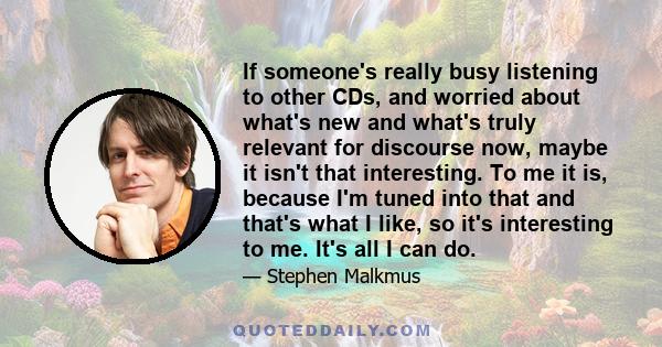 If someone's really busy listening to other CDs, and worried about what's new and what's truly relevant for discourse now, maybe it isn't that interesting. To me it is, because I'm tuned into that and that's what I
