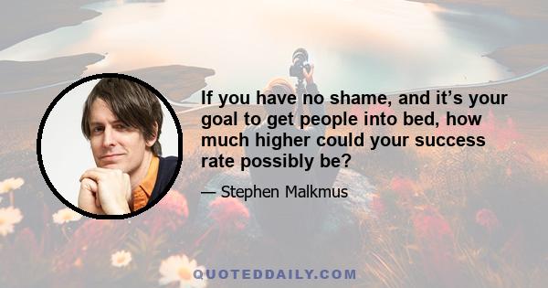 If you have no shame, and it’s your goal to get people into bed, how much higher could your success rate possibly be?