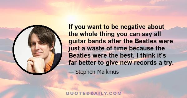 If you want to be negative about the whole thing you can say all guitar bands after the Beatles were just a waste of time because the Beatles were the best. I think it's far better to give new records a try.