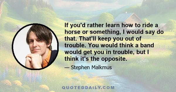 If you'd rather learn how to ride a horse or something, I would say do that. That'll keep you out of trouble. You would think a band would get you in trouble, but I think it's the opposite.