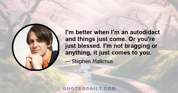 I'm better when I'm an autodidact and things just come. Or you're just blessed. I'm not bragging or anything, it just comes to you.