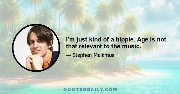 I'm just kind of a hippie. Age is not that relevant to the music.