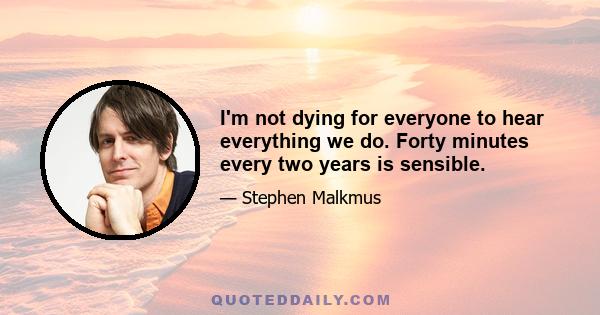 I'm not dying for everyone to hear everything we do. Forty minutes every two years is sensible.