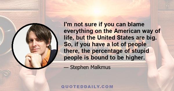 I'm not sure if you can blame everything on the American way of life, but the United States are big. So, if you have a lot of people there, the percentage of stupid people is bound to be higher.