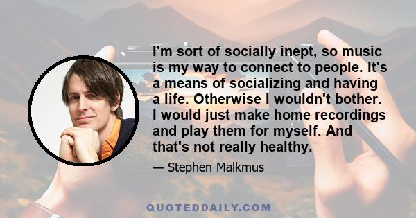 I'm sort of socially inept, so music is my way to connect to people. It's a means of socializing and having a life. Otherwise I wouldn't bother. I would just make home recordings and play them for myself. And that's not 