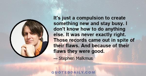 It's just a compulsion to create something new and stay busy. I don't know how to do anything else. It was never exactly right. Those records came out in spite of their flaws. And because of their flaws they were good.