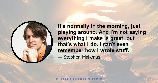 It's normally in the morning, just playing around. And I'm not saying everything I make is great, but that's what I do. I can't even remember how I wrote stuff.