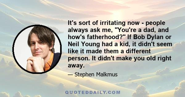 It's sort of irritating now - people always ask me, You're a dad, and how's fatherhood? If Bob Dylan or Neil Young had a kid, it didn't seem like it made them a different person. It didn't make you old right away.