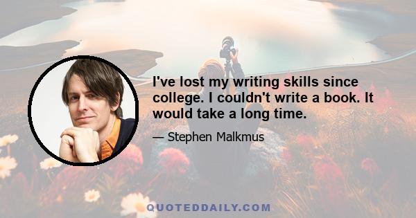 I've lost my writing skills since college. I couldn't write a book. It would take a long time.