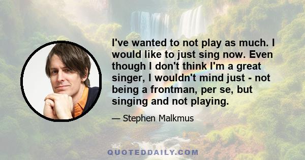 I've wanted to not play as much. I would like to just sing now. Even though I don't think I'm a great singer, I wouldn't mind just - not being a frontman, per se, but singing and not playing.