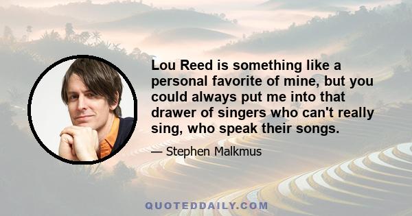 Lou Reed is something like a personal favorite of mine, but you could always put me into that drawer of singers who can't really sing, who speak their songs.