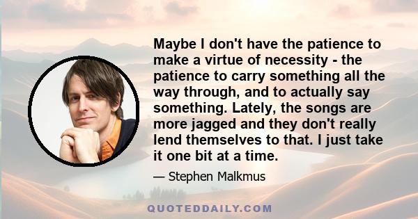 Maybe I don't have the patience to make a virtue of necessity - the patience to carry something all the way through, and to actually say something. Lately, the songs are more jagged and they don't really lend themselves 