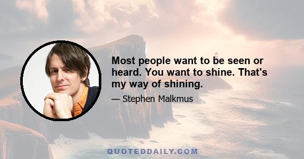 Most people want to be seen or heard. You want to shine. That's my way of shining.