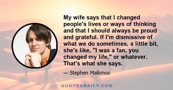 My wife says that I changed people's lives or ways of thinking and that I should always be proud and grateful. If I'm dismissive of what we do sometimes, a little bit, she's like, I was a fan, you changed my life, or