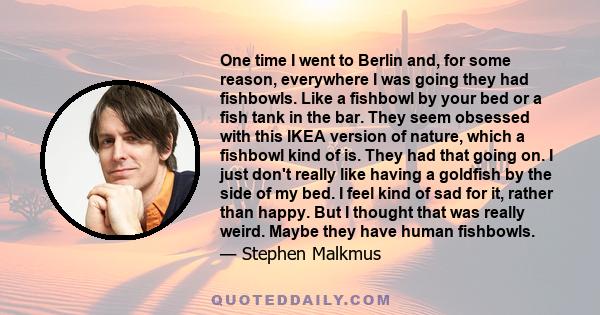 One time I went to Berlin and, for some reason, everywhere I was going they had fishbowls. Like a fishbowl by your bed or a fish tank in the bar. They seem obsessed with this IKEA version of nature, which a fishbowl