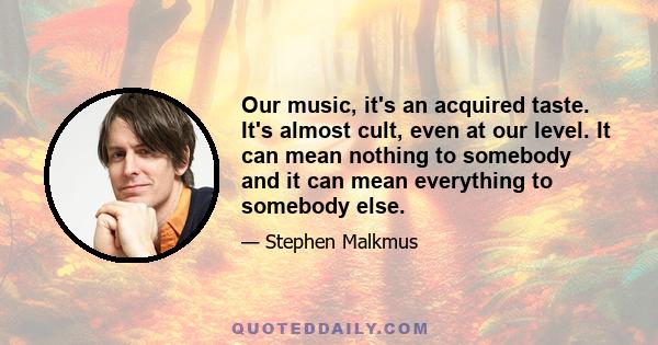 Оur music, it's an acquired taste. It's almost cult, even at our level. It can mean nothing to somebody and it can mean everything to somebody else.