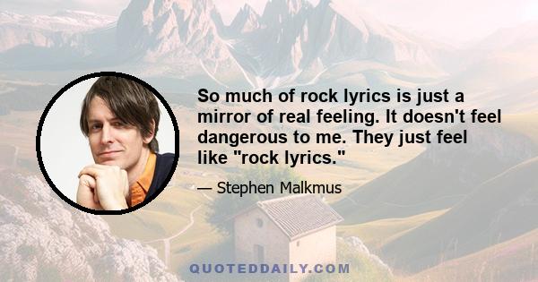 So much of rock lyrics is just a mirror of real feeling. It doesn't feel dangerous to me. They just feel like rock lyrics.