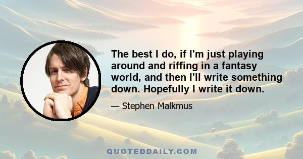 The best I do, if I'm just playing around and riffing in a fantasy world, and then I'll write something down. Hopefully I write it down.