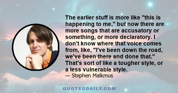 The earlier stuff is more like this is happening to me, but now there are more songs that are accusatory or something, or more declaratory. I don't know where that voice comes from, like, I've been down the road, we've