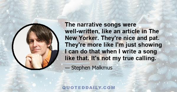 The narrative songs were well-written, like an article in The New Yorker. They're nice and pat. They're more like I'm just showing I can do that when I write a song like that. It's not my true calling.