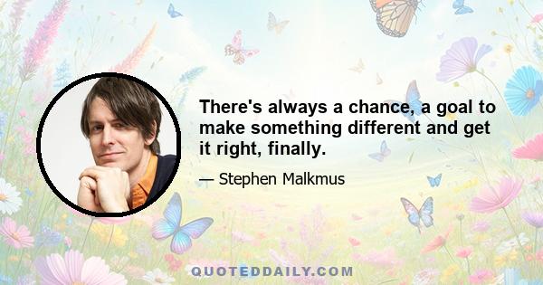 There's always a chance, a goal to make something different and get it right, finally.