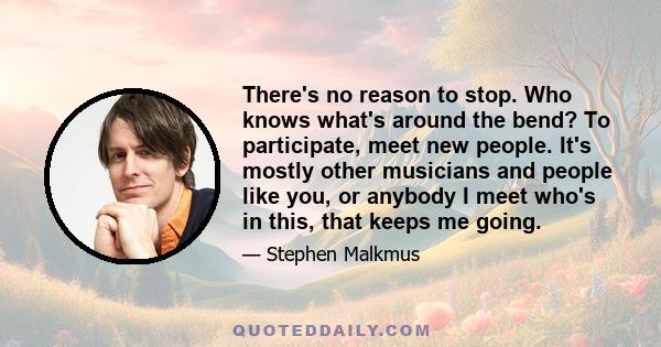 There's no reason to stop. Who knows what's around the bend? To participate, meet new people. It's mostly other musicians and people like you, or anybody I meet who's in this, that keeps me going.