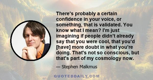 There's probably a certain confidence in your voice, or something, that is validated. You know what I mean? I'm just imagining if people didn't already say that you were cool, that you'd [have] more doubt in what you're 