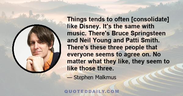 Things tends to often [consolidate] like Disney. It's the same with music. There's Bruce Springsteen and Neil Young and Patti Smith. There's these three people that everyone seems to agree on. No matter what they like,