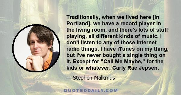 Traditionally, when we lived here [in Portland], we have a record player in the living room, and there's lots of stuff playing, all different kinds of music. I don't listen to any of those Internet radio things. I have