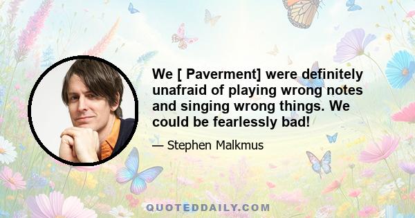 We [ Paverment] were definitely unafraid of playing wrong notes and singing wrong things. We could be fearlessly bad!