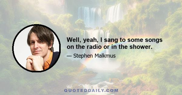 Well, yeah, I sang to some songs on the radio or in the shower.