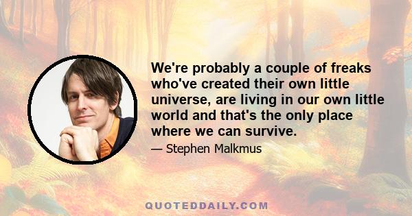 We're probably a couple of freaks who've created their own little universe, are living in our own little world and that's the only place where we can survive.