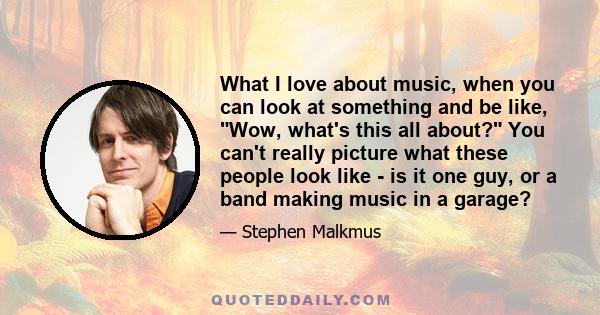 What I love about music, when you can look at something and be like, Wow, what's this all about? You can't really picture what these people look like - is it one guy, or a band making music in a garage?