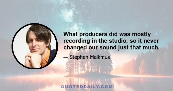 What producers did was mostly recording in the studio, so it never changed our sound just that much.